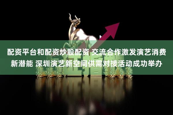 配资平台和配资炒股配资 交流合作激发演艺消费新潜能 深圳演艺新空间供需对接活动成功举办