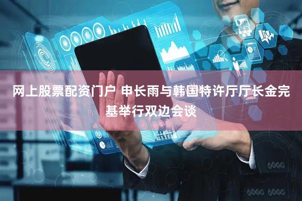 网上股票配资门户 申长雨与韩国特许厅厅长金完基举行双边会谈