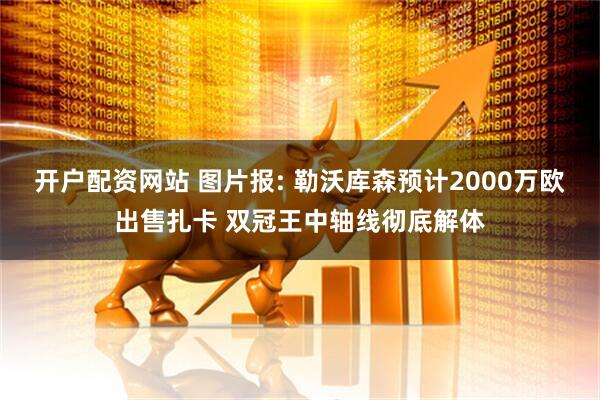 开户配资网站 图片报: 勒沃库森预计2000万欧出售扎卡 双冠王中轴线彻底解体