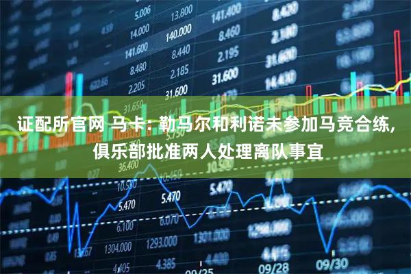 证配所官网 马卡: 勒马尔和利诺未参加马竞合练, 俱乐部批准两人处理离队事宜