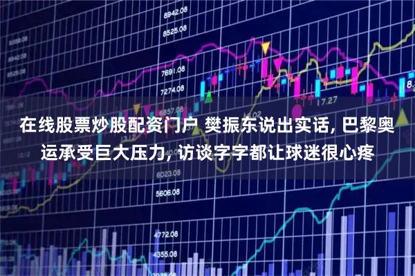 在线股票炒股配资门户 樊振东说出实话, 巴黎奥运承受巨大压力, 访谈字字都让球迷很心疼
