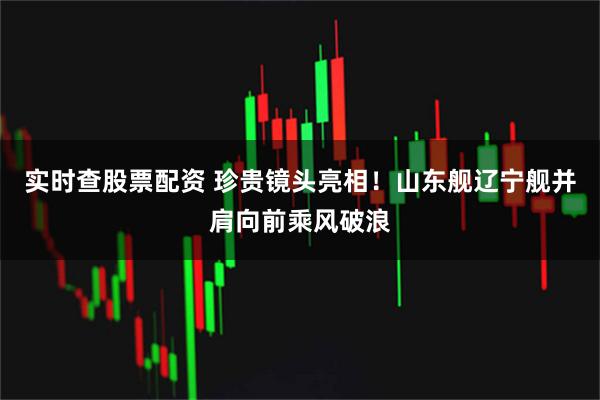 实时查股票配资 珍贵镜头亮相！山东舰辽宁舰并肩向前乘风破浪