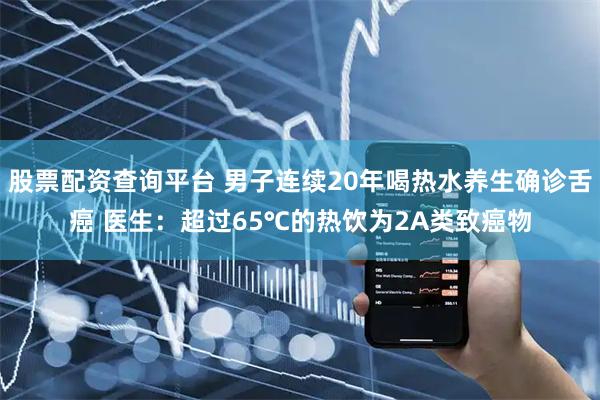 股票配资查询平台 男子连续20年喝热水养生确诊舌癌 医生：超过65℃的热饮为2A类致癌物