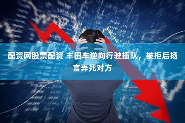 配资网股票配资 丰田车逆向行驶插队，被拒后扬言弄死对方