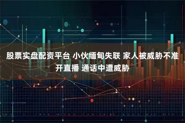 股票实盘配资平台 小伙缅甸失联 家人被威胁不准开直播 通话中遭威胁