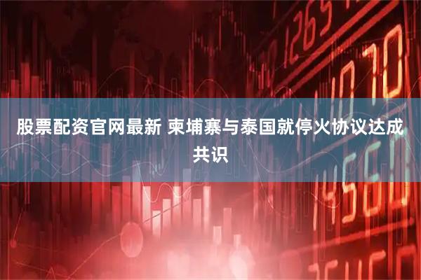 股票配资官网最新 柬埔寨与泰国就停火协议达成共识