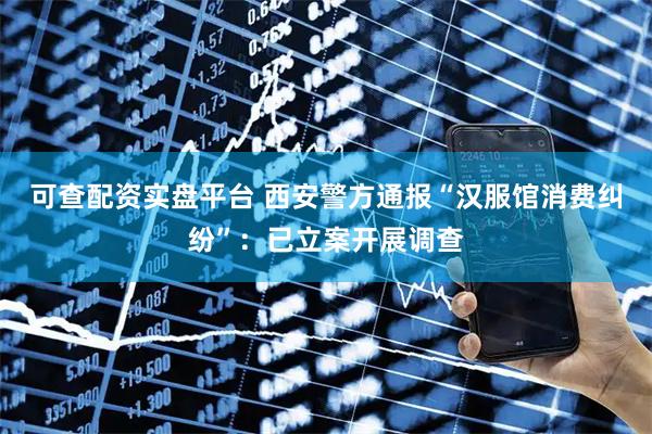 可查配资实盘平台 西安警方通报“汉服馆消费纠纷”：已立案开展调查