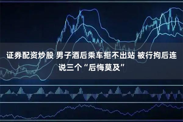 证券配资炒股 男子酒后乘车拒不出站 被行拘后连说三个“后悔莫及”