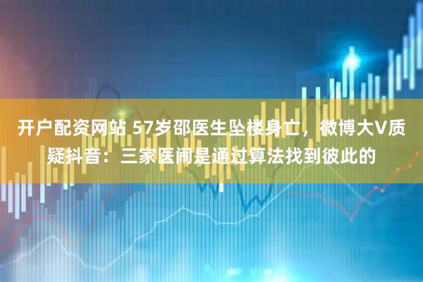 开户配资网站 57岁邵医生坠楼身亡，微博大V质疑抖音：三家医闹是通过算法找到彼此的