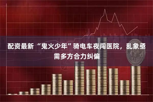 配资最新 “鬼火少年”骑电车夜闯医院，乱象亟需多方合力纠偏