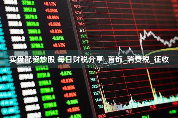 实盘配资炒股 每日财税分享_首饰_消费税_征收
