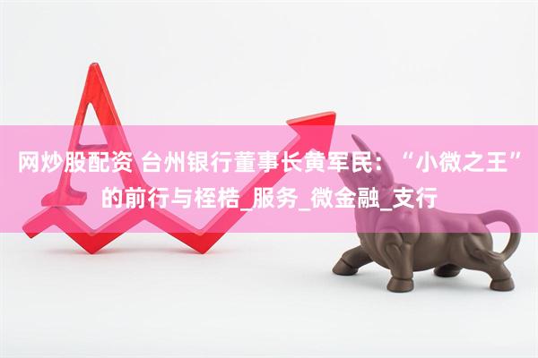 网炒股配资 台州银行董事长黄军民：“小微之王”的前行与桎梏_服务_微金融_支行