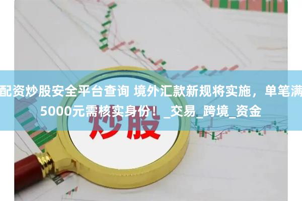 配资炒股安全平台查询 境外汇款新规将实施，单笔满5000元需核实身份！_交易_跨境_资金
