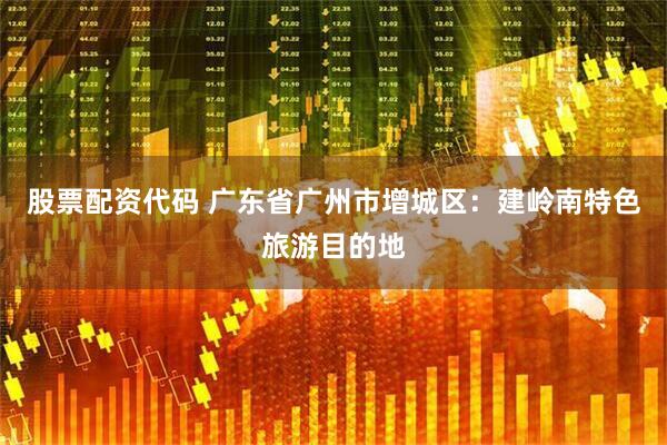 股票配资代码 广东省广州市增城区：建岭南特色旅游目的地