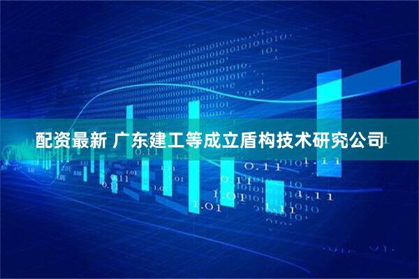 配资最新 广东建工等成立盾构技术研究公司