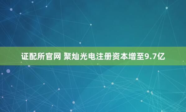 证配所官网 聚灿光电注册资本增至9.7亿