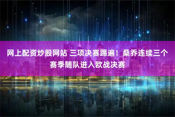 网上配资炒股网站 三项决赛踢遍！桑乔连续三个赛季随队进入欧战决赛