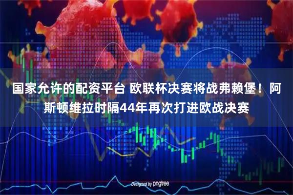 国家允许的配资平台 欧联杯决赛将战弗赖堡！阿斯顿维拉时隔44年再次打进欧战决赛